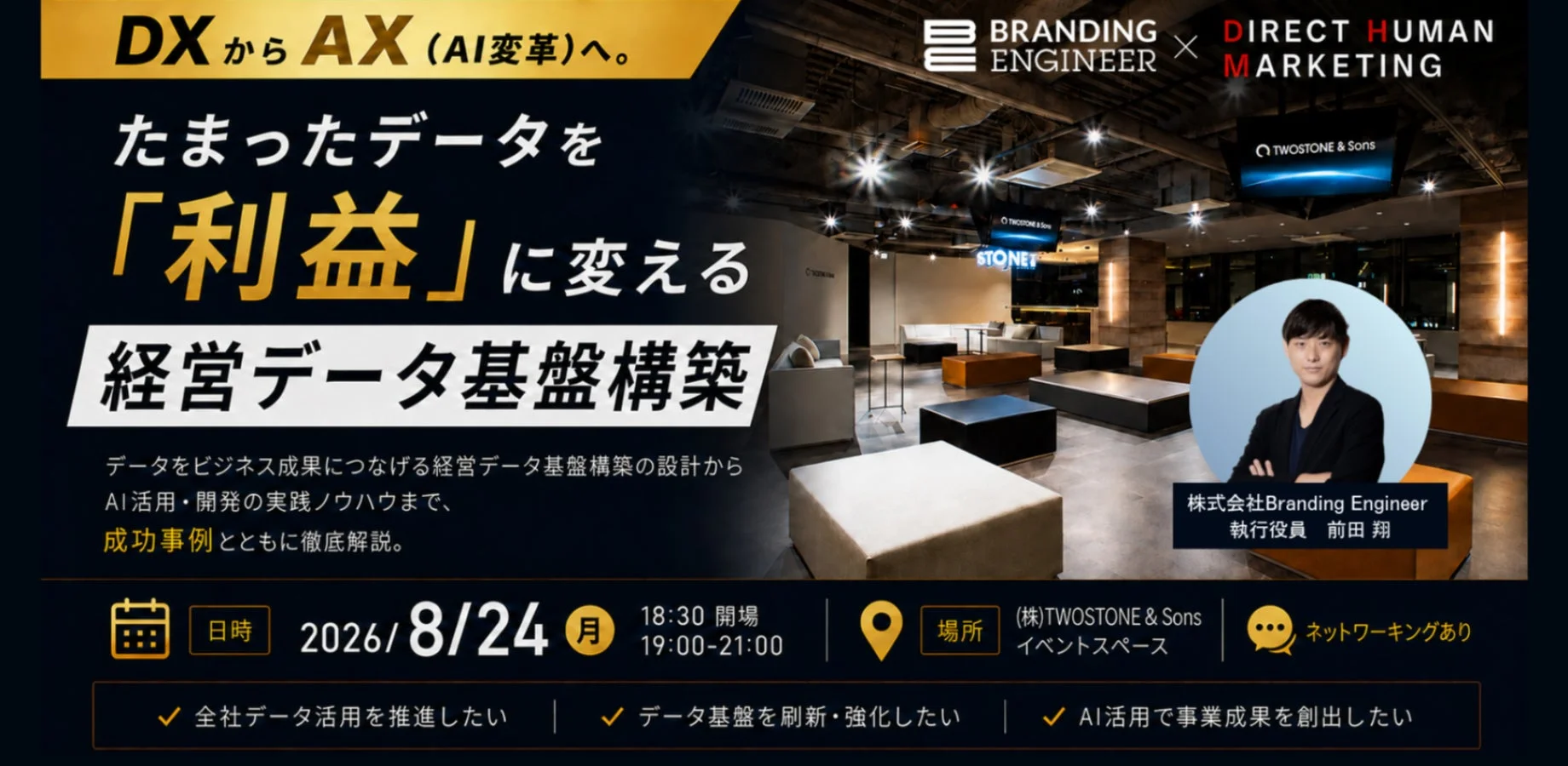 DXからAX (AI変革)へ。BRANDING ENGINEER DIRECT HUMAN MARKETING たまったデータを「利益」に変える 経営データ基盤構築。データをビジネス成果につなげる経営データ基盤構築の設計から AI活用・開発の実践ノウハウまで、成功事例とともに徹底解説。株式会社Branding Engineer 執行役員 前田 翔。日時 2026/8/24 (月) 18:30 開場 19:00-21:00。場所 (株)TWOSTONE & Sons イベントスペース。ネットワーキングあり。全社データ活用を推進したい。データ基盤を刷新・強化したい。AI活用で事業成果を創出したい。
