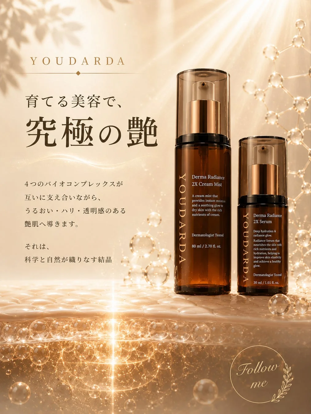 YOUDARDA 育てる美容で、究極の艶 4つのバイオコンプレックスが互いに支え合いながら、うるおい・ハリ・透明感のある艶肌へ導きます。それは、科学と自然が織りなす結晶 Derma Radiance 2X Cream Mist A cream mist that provides instant moisture and soothes dry skin with the rich nutrients of cream. Dermatologist Tested 80 ml / 2.70 fl. oz. Derma Radiance 2X Serum Deep hydration & radiance glow. Radiance Serum that nourishes the skin with rich nutrients and hydration, helping to improve skin elasticity and achieve a healthy glow. Dermatologist Tested 30 ml / 1.01 fl. oz. Follow me